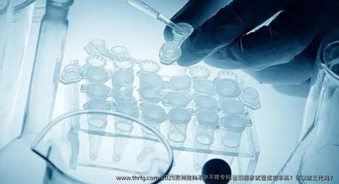2025苏州男科不孕不育专科医院哪家试管成功率高？可以做三代吗？