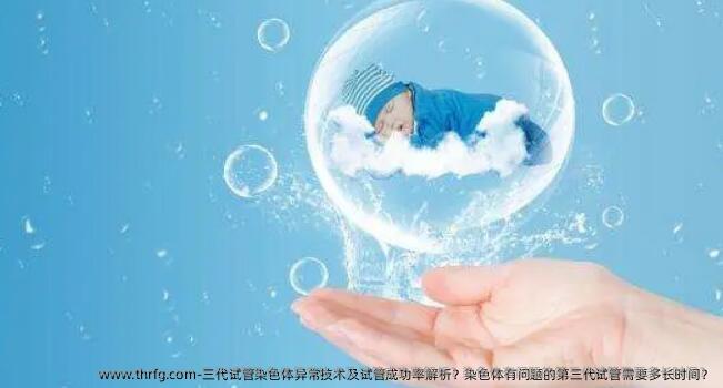 三代试管染色体异常技术及试管成功率解析？染色体有问题的第三代试管需要多长时间？