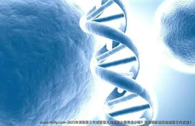 2025年贵阳第三代试管婴儿需要多少费用多少钱？贵阳哪家医院能做第三代试管？