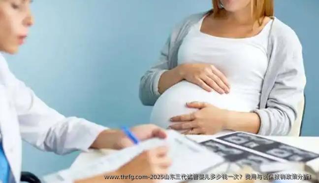 2025山东三代试管婴儿多少钱一次？费用与医保报销政策分析！