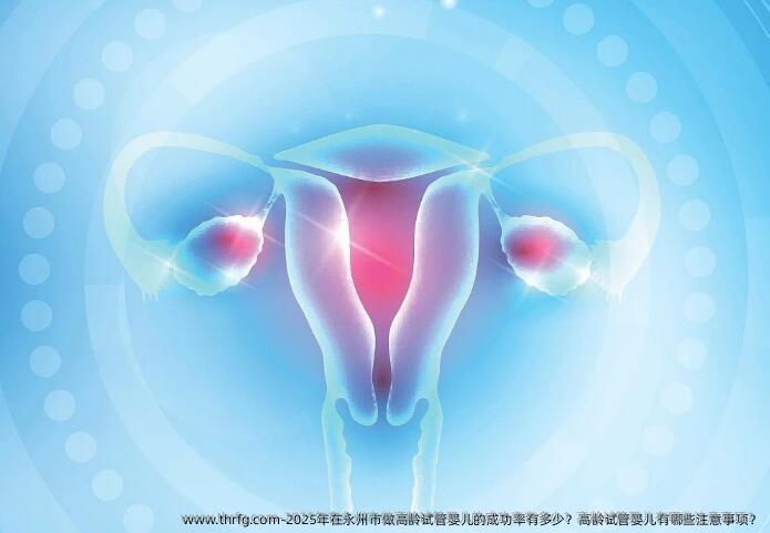 2025年在永州市做高龄试管婴儿的成功率有多少？高龄试管婴儿有哪些注意事项？