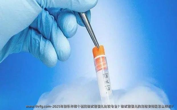 2025年新乐市哪个医院做试管婴儿比较专业？做试管婴儿的流程安排是怎么样的？