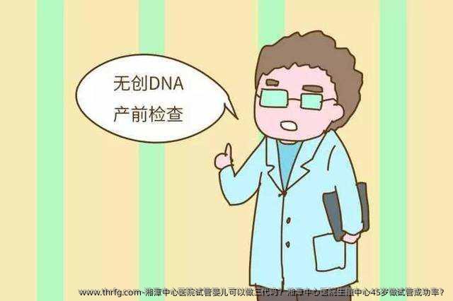 湘潭中心医院试管婴儿可以做三代吗？湘潭中心医院生殖中心45岁做试管成功率？