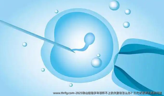 2025佛山结婚多年都怀不上的夫妻该怎么办？三代试管解决高龄问题