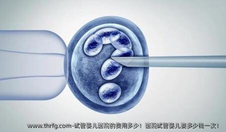 试管婴儿医院的费用多少！医院试管婴儿要多少钱一次！