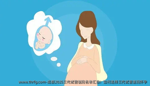 成都2025三代试管医院名单汇总！如何选择三代试管医院怀孕