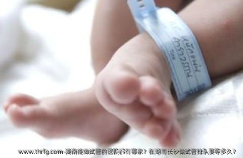湖南能做试管的医院都有哪家？在湖南长沙做试管排队要等多久？