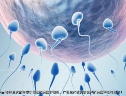 桂林三代试管成功率高的医院有哪些，广西三代试管效果好的医院榜单有哪些？