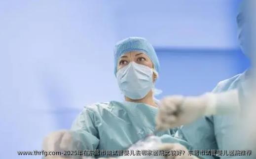 2025年在东营市做试管婴儿去哪家医院比较好？东营市试管婴儿医院推荐