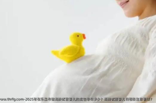 2025年在乐昌市做高龄试管婴儿的成功率有多少？高龄试管婴儿有哪些注意事项？